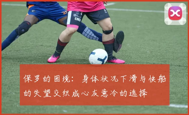 保罗的困境：身体状况下滑与快船的失望交织成心灰意冷的选择