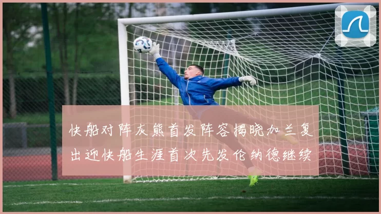 快船对阵灰熊首发阵容揭晓加兰复出迎快船生涯首次先发伦纳德继续出战