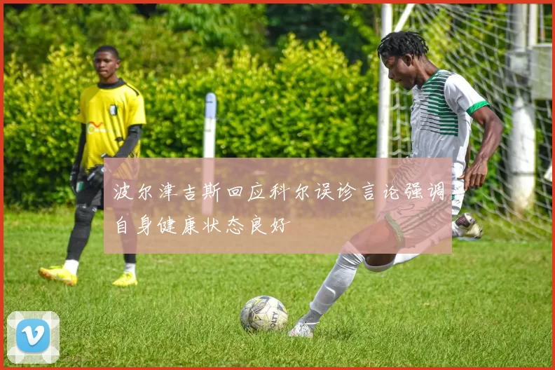 波尔津吉斯回应科尔误诊言论强调自身健康状态良好